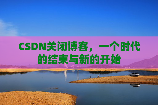 CSDN关闭博客，一个时代的结束与新的开始
